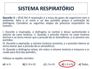 Questão 3 – (PUC-RJ) A respiração é a troca de gases do organismo com o
ambiente. Nela o ar entre e sai dos pulmões graças à contração do
diafragma. Considere as seguintes etapas do processo respiratório no
homem:
I. Durante a inspiração, o diafragma se contrai e desce aumentando o
volume da caixa torácica. II. Quando a pressão interna na caixa torácica
diminui e se torna menor que a pressão do ar atmosférico, o ar penetra nos
pulmões.
III. Durante a expiração, o volume torácico aumenta, e a pressão interna se
torna menor que a pressão do ar atmosférico.
IV. Quando o diafragma relaxa, ele reduz o volume torácico e empurra o ar
usado para fora dos pulmões.
Indique as opções corretas:
a) I e II. b) II, III e IV. c) I, II e III. d) I, II e IV. e) Todas.
SISTEMA RESPIRATÓRIO
 