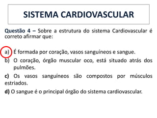 Questão 4 – Sobre a estrutura do sistema Cardiovascular é
correto afirmar que:
a) É formada por coração, vasos sanguíneos e sangue.
b) O coração, órgão muscular oco, está situado atrás dos
pulmões.
c) Os vasos sanguíneos são compostos por músculos
estriados.
d) O sangue é o principal órgão do sistema cardiovascular.
SISTEMA CARDIOVASCULAR
 