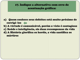 17. Indique a alternativa com erro de
acentuação gráfica:

a) Quem conhece seus defeitos está muito próximo de
corrigí- los
b) A virtude é comunicável, porém o vício é contagioso
c) Saúde e inteligência, eis duas recompensas da vida
d) A História glorifica os heróis, a vida santifica os
mártires

 