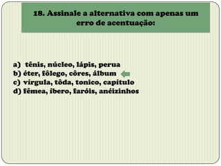 18. Assinale a alternativa com apenas um
erro de acentuação:

a) tênis, núcleo, lápis, perua
b) éter, fôlego, côres, álbum
c) vírgula, tôda, tonico, capítulo
d) fêmea, íbero, faróis, anéizinhos

 