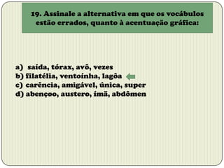 19. Assinale a alternativa em que os vocábulos
estão errados, quanto à acentuação gráfica:

a) saída, tórax, avô, vezes
b) filatélia, ventoínha, lagôa
c) carência, amigável, única, super
d) abençoo, austero, ímã, abdômen

 