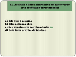 21. Assinale a única alternativa em que o verbo
está acentuado corretamente:

a) Ela vém à reunião
b) Eles relêem a obra
c) Seu depoimento convém a todos
d) Esta festa provêm do folclore

 