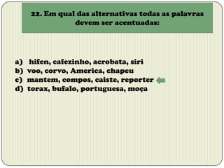 22. Em qual das alternativas todas as palavras
devem ser acentuadas:

a)
b)
c)
d)

hifen, cafezinho, acrobata, siri
voo, corvo, America, chapeu
mantem, compos, caiste, reporter
torax, bufalo, portuguesa, moça

 