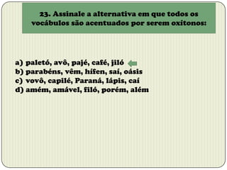 23. Assinale a alternativa em que todos os
vocábulos são acentuados por serem oxítonos:

a) paletó, avô, pajé, café, jiló
b) parabéns, vêm, hífen, saí, oásis
c) vovô, capilé, Paraná, lápis, caí
d) amém, amável, filó, porém, além

 
