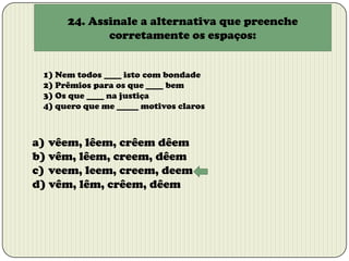 24. Assinale a alternativa que preenche
corretamente os espaços:
1) Nem todos ____ isto com bondade
2) Prêmios para os que ____ bem
3) Os que ____ na justiça
4) quero que me _____ motivos claros

a) vêem, lêem, crêem dêem
b) vêm, lêem, creem, dêem
c) veem, leem, creem, deem
d) vêm, lêm, crêem, dêem

 