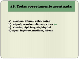28. Todas corretamente acentuada:

a) máximo, álbum, vôlei, enjôo
b) níquel, revólver elétron, vírus
c) vintém, cipó freguês, biquini
d) água, ingênuo, medium, hífens

 