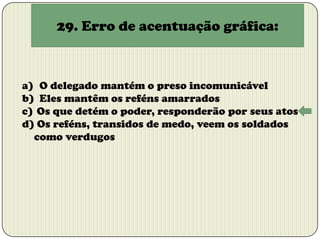 29. Erro de acentuação gráfica:

a) O delegado mantém o preso incomunicável
b) Eles mantêm os reféns amarrados
c) Os que detém o poder, responderão por seus atos
d) Os reféns, transidos de medo, veem os soldados
como verdugos

 