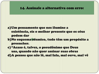 14. Assinale a alternativa com erro:

a)Um pensamento que nos ilumine a
existência, eis o melhor presente que os céus
podem dar
b)No esquema cósmico, tudo têm um propósito a
preencher.
c) “Acaso é, talvez, o pseudônimo que Deus
usa, quando não quer assinar suas obras
d)A pessoa que não lê, mal fala, mal ouve, mal vê

 