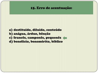 15. Erro de acentuação:

a) destituído, diluído, conteúdo
b) anágua, árduo, bênção
c) francês, camponês, pequenêz
d) benefício, benemérito, bíblico

 