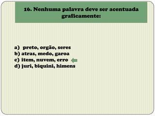 16. Nenhuma palavra deve ser acentuada
graficamente:

a) preto, orgão, seres
b) atras, medo, garoa
c) item, nuvem, erro
d) juri, biquini, himens

 