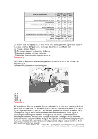 De acordo com essa pesquisa, o alvo inicial para a redução mais rápida dos focos do
mosquito vetor da dengue nesse município deveria ser constituído por:
(A) Pneus e caixas d’água.
(B) Tambores, tanques e depósitos de barro.
(C) Vasos de plantas, poços e cisternas.
(D) Materiais de construção e peças de carro.
Resposta: b
3) O ciclo da água está representado pelo esquema abaixo. Qual é o número no
esquema que
representa o processo de condensação?
(A) 1
(B) 2
(C) 3
(D) 1 e 2
Resposta: b
4) “Nos últimos 60 anos, a população mundial duplicou, enquanto o consumo de água
foi multiplicado por sete. Da água existente no planeta, aproximadamente 97% são de
água salgada (mares e oceanos), 2,4% formam geleiras inacessíveis e apenas 0,6%
corresponde à água doce, armazenada em lençóis subterrâneos, rios e lagos. A
poluição pela descarga de resíduos municipais e industriais, combinada com a
exploração excessiva dos recursos hídricos disponíveis, ameaça o meio ambiente,
comprometendo a disponibilidade de água doce para o abastecimento das populações
humanas. Se esse ritmo se mantiver, em alguns anos a água potável tornar-se-à um
bem extremamente raro e caro”.
Autores: MORAES, D. S. L; JORDÃO, B.Q. Livro: Degradação de recursoshídricose seus efeitossobre a
saúde humana. Saúde Pública, São Paulo, v. 36, n. 3 Jun. 2002(adaptado).
 