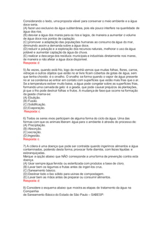 Considerando o texto, uma proposta viável para conservar o meio ambiente e a água
doce seria.
(A) fazer uso exclusivo da água subterrânea, pois ela pouco interfere na quantidade de
água dos rios.
(B) desviar a água dos mares para os rios e lagos, de maneira a aumentar o volume
de água doce nos pontos de captação.
(C) promover a adaptação das populações humanas ao consumo da água do mar,
diminuindo assim a demanda sobre a água doce.
(D) reduzir a poluição e a exploração dos recursos naturais, melhorar o uso da água
potável e aumentar captação da água da chuva.
(E) realizar a descarga dos resíduos municipais e industriais diretamente nos mares,
de maneira a não afetar a água doce disponível.
Resposta: d
5) Às vezes, quando está frio, logo de manhã vemos que muitas folhas, flores, carros,
vidraças e outros objetos que estão no ar livre ficam cobertos de gotas de água, sem
que tenha chovido: é o orvalho. O orvalho se forma quando o vapor de água presente
no ar se condensa ao entrar em contato com superfícies que estão mais frias que o ar.
Se a temperatura estiver muito baixa, a água pode congelar sobre as superfícies frias,
formando uma camada de gelo: é a geada, que pode causar prejuízos às plantações,
já que o frio pode destruir folhas e frutos. A mudança de fase que ocorre na formação
da geada chama-se:
(A) Ebulição.
(B) Fusão.
(C) Solidificação.
(D) Evaporação.
Resposta: c
6) Todos os seres vivos participam de alguma forma do ciclo da água. Uma das
formas com que os animais liberam água para o ambiente é através do processo de:
(A) Precipitação.
(B) Absorção.
(C) excreção.
(D) Ingestão.
Resposta: c
7) A cólera é uma doença que pode ser contraída quando ingerimos alimentos e água
contaminados, podendo desta forma, provocar forte diarréia, com fezes líquidas e
esbranquiçadas.
Marque a opção abaixo que NÃO corresponde a uma forma de prevenção contra esta
doença.
(A) Usar sempre água fervida ou esterilizada com produtos a base de cloro.
(B) Lavar bem os legumes e frutas antes de ingeri-los crus.
(C) Saneamento básico.
(D) Destinar todo o lixo sólido para usinas de compostagem.
(E) Lavar bem as mãos antes de preparar ou consumir alimentos.
Resposta: d
8) Considere o esquema abaixo que mostra as etapas de tratamento da água na
Companhia
de Saneamento Básico do Estado de São Paulo – SABESP:
 