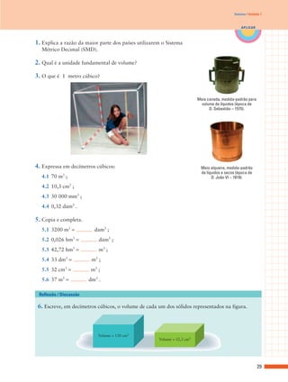 Volumes | Unidade 7



                                                                                                 APLICAR



1. Explica a razão da maior parte dos países utilizarem o Sistema
  Métrico Decimal (SMD).

2. Qual é a unidade fundamental de volume?

3. O que é 1 metro cúbico?


                                                                          Meia canada, medida-padrão para
                                                                            volume de líquidos (época de
                                                                                D. Sebastião – 1575).




4. Expressa em decímetros cúbicos:                                         Meio alqueire, medida-padrão
            3
                                                                           de líquidos e secos (época de
  4.1 70 m ;                                                                     D. João VI – 1819).

  4.2 10,3 cm3 ;
  4.3 30 000 mm3 ;
  4.4 0,32 dam3 .

5. Copia e completa.
  5.1 3200 m3 =           dam3 ;
  5.2 0,026 hm3 =           dam3 ;
  5.3 42,72 hm3 =           m3 ;
  5.4 33 dm3 =           m3 ;
  5.5 32 cm3 =          m3 ;
  5.6 37 m3 =           dm3 .

 Reflexão / Discussão

 6. Escreve, em decímetros cúbicos, o volume de cada um dos sólidos representados na figura.



                            Volume = 130 cm3
                                                      Volume = 52,3 cm3




                                                                                                            29
 