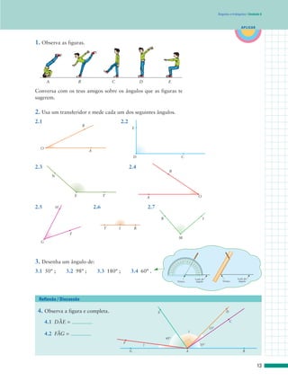 Ângulos e triângulos | Unidade 6



                                                                                                                                                                                                                              APLICAR



1. Observa as figuras.




      A                    B                     C                     D                      E

Conversa com os teus amigos sobre os ângulos que as figuras te
sugerem.

2. Usa um transferidor e mede cada um dos seguintes ângulos.
2.1                                                      2.2
                               B
                                                                E




  O
                                   A
                                                                   D                                                                  C

2.3                                                            2.4
                                                                                               B
          N




                       E                     T                                 A                                                                                                           O

2.5           H                        2.6                                     2.7

                                                                                         R                                                                                                         I

                                             T       I             R
                   F
                                                                                                                                    M
  G




3. Desenha um ângulo de:                                                                                              50
                                                                                                                           13
                                                                                                                                60

                                                                                                                                0
                                                                                                                                 12
                                                                                                                                    0
                                                                                                                                      70
                                                                                                                                       110
                                                                                                                                           80 90
                                                                                                                                           100
                                                                                                                                                   100
                                                                                                                                                   80
                                                                                                                                                         110
                                                                                                                                                         70
                                                                                                                                                                12
                                                                                                                                                               60
                                                                                                                                                                  0

                                                                                                                                                                      50
                                                                                                                                                                        13
                                                                                                                                                                          0
                                                                                                                                                                              14
                                                                                                                     40




                                                                                                                                                                               0
                                                                                                                    0




                                                                                                                                                                         40
                                                                                                                  14




                                                                                                                                                                                   15
                                                                                                          30
                                                                                                          0




                                                                                                                                                                                     0
                                                                                                                                                                              30
                                                                                                        15




3.1 50° ;         3.2 98° ;             3.3 180° ;             3.4 60° .
                                                                                                                                                                                   160
                                                                                                     20
                                                                                                    160




                                                                                                                                                                                     20

                                                                                                                                                                                        170 180
                                                                                                        180 170
                                                                                                   10




                                                                                                                                                                                         10
                                                                                                   0




                                                                                                                                                                                             0




                                                                                                                                                                              Lado do                                       Lado do
                                                                                                                            Vértice                                            ângulo                            Vértice     ângulo




 Reflexão / Discussão

 4. Observa a figura e completa.                                                     E                                                                                                                              D


           W
      4.1 DAE =                                                                                                                                                                                                         C

                                                                                                                                                                                                        15°
           W
      4.2 FAG =
                                                                                                                                                        ?

                                                                                             45°
                                                          F
                                                                           ?                                                                                                                      35°
                                                               G                                                                                   A                                                                            B



                                                                                                                                                                                                                                          13
 