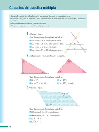 Questões de escolha múltipla
 • Para cada questão são indicadas quatro alternativas, das quais só uma está correcta.
 • Escreve na tua folha de resposta a letra correspondente à alternativa que seleccionaste para responder à
   questão.
 • Confronta a tua resposta com a de outros colegas.
 • Confirma as respostas com o(a) teu(tua) professor(a).




                        1   Observa a figura.
                            Qual das seguintes afirmações é verdadeira?                              G

                            (A) As rectas a e c são perpendiculares.
                            (B) As rectas EB e BC não se intersectam.                        D   E           F   e


                            (C) As rectas e e d são paralelas.
                                                                                   A             B               C   d
                            (D) As rectas DF e AC são concorrentes.            a                                     c
                                                                                                     b

                        2   Na figura estão representados dois triângulos.
                C

                    b                                                                  93°




                                                                       50°                                       a
                                             30°
                A                                      B

                            Qual das seguintes afirmações é verdadeira?
                            (A) b = 90° .                           (B) a = 40° .
                            (C) a = 47° e b = 60° .                 (D) a = 37° e b = 60° .

                        3   Observa a figura.
                                      D
                                                                                       C
                                                                         35°

                                                                               135°




                                                           30°
                                                   A                                                     B

                            Qual das seguintes afirmações é verdadeira?
                            (A) O triângulo [ABC] é acutângulo.
                            (B) O triângulo [ACD] é obtusângulo.
                                 W
                            (C) ABC = 50° .
                                 W
                            (D) ADC = 45° .

18
 