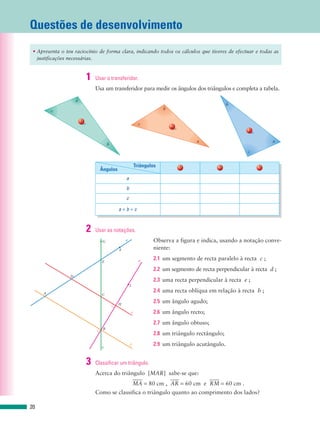 Questões de desenvolvimento
 • Apresenta o teu raciocínio de forma clara, indicando todos os cálculos que tiveres de efectuar e todas as
   justificações necessárias.


                             1   Usar o transferidor.
                                 Usa um transferidor para medir os ângulos dos triângulos e completa a tabela.
                     a
                                                                                                    b
         c                                                                b

                         1
                                                               c
                                                                              2
                                                                                                           3


                                                                                      a                              a
                                        b
                                                                                                           c


                                                             Triângulos           1            2               3
                                   Ângulos
                                                 a
                                                 b
                                                 c

                                             a+b+c


                             2   Usar as notações.
                                    G            a                   Observa a figura e indica, usando a notação conve-
                                             F                       niente:

                                    E                          e     2.1 um segmento de recta paralelo à recta c ;
                                                                     2.2 um segmento de recta perpendicular à recta d ;
                 D
                                                                     2.3 uma recta perpendicular à recta e ;
                                                     I

     A
                                                                     2.4 uma recta oblíqua em relação à recta b ;
                                    C

                                             H
                                                                     2.5 um ângulo agudo;
                                                         c           2.6 um ângulo recto;
                                                                     2.7 um ângulo obtuso;
                                    B
                                                                     2.8 um triângulo rectângulo;

                                    b
                                                     d               2.9 um triângulo acutângulo.


                             3   Classificar um triângulo.
                                 Acerca do triângulo [MAR] sabe-se que:
                                                         MA = 80 cm , AR = 60 cm e RM = 60 cm .
                                 Como se classifica o triângulo quanto ao comprimento dos lados?

20
 