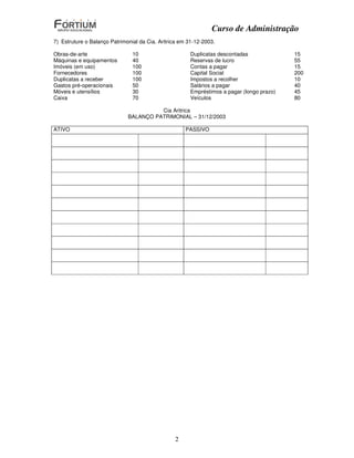 Curso de Administração
7) Estruture o Balanço Patrimonial da Cia. Aritrica em 31-12-2003.

Obras-de-arte                   10                      Duplicatas descontadas              15
Máquinas e equipamentos         40                      Reservas de lucro                   55
Imóveis (em uso)                100                     Contas a pagar                      15
Fornecedores                    100                     Capital Social                      200
Duplicatas a receber            100                     Impostos a recolher                 10
Gastos pré-operacionais         50                      Salários a pagar                    40
Móveis e utensílios             30                      Empréstimos a pagar (longo prazo)   45
Caixa                           70                      Veículos                            80

                                        Cia Aritrica
                              BALANÇO PATRIMONIAL – 31/12/2003

ATIVO                                                PASSIVO




                                                 2
 