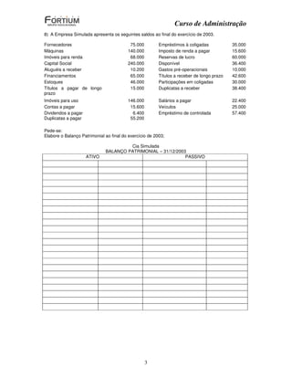 Curso de Administração
8) A Empresa Simulada apresenta os seguintes saldos ao final do exercício de 2003.

Fornecedores                              75.000         Empréstimos à coligadas            35.000
Máquinas                                 140.000         Imposto de renda a pagar           15.600
Imóveis para renda                        68.000         Reservas de lucro                  60.000
Capital Social                           240.000         Disponível                         36.400
Aluguéis a receber                        10.200         Gastos pré-operacionais            10.000
Financiamentos                            65.000         Títulos a receber de longo prazo   42.600
Estoques                                  46.000         Participações em coligadas         30.000
Títulos a pagar de longo                  15.000         Duplicatas a receber               38.400
prazo
Imóveis para uso                         146.000         Salários a pagar                   22.400
Contas a pagar                            15.600         Veículos                           25.000
Dividendos a pagar                         6.400         Empréstimo de controlada           57.400
Duplicatas a pagar                        55.200

Pede-se:
Elabore o Balanço Patrimonial ao final do exercício de 2003;

                                       Cia Simulada
                              BALANÇO PATRIMONIAL – 31/12/2003
                     ATIVO                                    PASSIVO




                                                   3
 