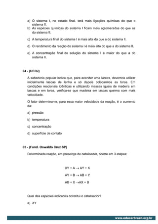 a) O sistema I, no estado final, terá mais ligações químicas do que o
      sistema II.
   b) As espécies químicas do sistema I ficam mais aglomeradas do que as
      do sistema II.

   c) A temperatura final do sistema I é mais alta do que a do sistema II.

   d) O rendimento da reação do sistema I é mais alto do que a do sistema II.

   e) A concentração final do solução do sistema I é maior do que a do
      sistema II.



04 - (UERJ)

   A sabedoria popular indica que, para acender uma lareira, devemos utilizar
   inicialmente lascas de lenha e só depois colocarmos as toras. Em
   condições reacionais idênticas e utilizando massas iguais de madeira em
   lascas e em toras, verifica-se que madeira em lascas queima com mais
   velocidade.

   O fator determinante, para essa maior velocidade da reação, é o aumento
   da:

   a) pressão

   b) temperatura

   c) concentração

   d) superfície de contato



05 - (Fund. Oswaldo Cruz SP)

   Determinada reação, em presença de catalisador, ocorre em 3 etapas:



                              XY + A  AY + X

                              AY + B  AB + Y

                              AB + X AX + B



   Qual das espécies indicadas constitui o catalisador?

   a) XY
 