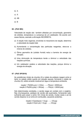 b) A

   c) X

   d) AB

   e) B



06 - (PUC MG)

   Velocidade de reação são também afetadas por concentração, geometria
   de colisões, temperatura e a presença de um catalisador. De acordo com
   esses fatores, assinale a afirmação INCORRETA:

   a) A reação mais vagarosa, envolvida no mecanismo de reação, determina
      a velocidade da reação total.

   b) Aumentando a concentração das partículas reagentes, eleva-se a
      chance de colisões.

   c) Ótima geometria de (colisão frontal) reduz a barreira de energia de
      ativação.

   d) Uma diminuição de temperatura tende a diminuir a velocidade das
      reações químicas.

   e) Um catalisador acelera a velocidade das reações, porque diminui a
      energia de ativação.



07 - (PUC SP/2010)

   As substâncias nitrato de chumbo (II) e iodeto de potássio reagem entre si
   tanto no estado sólido quanto em solução aquosa, formando o iodeto de
   chumbo (II), sólido amarelo insolúvel em água a temperatura ambiente.

             reação 1 Pb(NO3)2(s) + 2 KI(s)   
                                               Pbl2(s) + 2KNO3(s)
           reação 2 Pb(NO3)2(aq) + 2KI(aq)    
                                               Pbl2(s) + 2KNO3(aq)


   Sob determinadas condições, o carvão reage em contato com o oxigênio.
   Nas churrasqueiras, pedaços de carvão são queimados, fornecendo calor
   suficiente para assar a carne. Em minas de carvão, muitas vezes o pó de
   carvão disperso no ar entra em combustão, causando acidentes.

                   reação 3 C(pedaços) + O2(g)  CO2(g)
                                                
                    reação 4 C(em pó) + O2(g)  CO2(g)
                                               
 