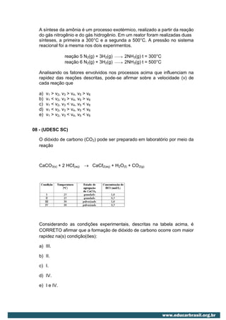 A síntese da amônia é um processo exotérmico, realizado a partir da reação
  do gás nitrogênio e do gás hidrogênio. Em um reator foram realizadas duas
  sínteses, a primeira a 300°C e a segunda a 500°C. A pressão no sistema
  reacional foi a mesma nos dois experimentos.

                 reação 5 N2(g) + 3H2(g)   
                                              2NH3(g) t = 300°C
                 reação 6 N2(g) + 3H2(g)   
                                              2NH3(g) t = 500°C

  Analisando os fatores envolvidos nos processos acima que influenciam na
  rapidez das reações descritas, pode-se afirmar sobre a velocidade (v) de
  cada reação que

  a)   v1 > v2, v3 > v4, v5 > v6
  b)   v1 < v2, v3 > v4, v5 > v6
  c)   v1 < v2, v3 < v4, v5 < v6
  d)   v1 < v2, v3 > v4, v5 < v6
  e)   v1 > v2, v3 < v4, v5 < v6


08 - (UDESC SC)

  O dióxido de carbono (CO2) pode ser preparado em laboratório por meio da
  reação



  CaCO3(s) + 2 HCℓ(aq)       CaCℓ2(aq) + H2O(ℓ) + CO2(g)




  Considerando as condições experimentais, descritas na tabela acima, é
  CORRETO afirmar que a formação de dióxido de carbono ocorre com maior
  rapidez na(s) condição(ões):

  a) III.

  b) II.

  c) I.

  d) IV.

  e) I e IV.
 