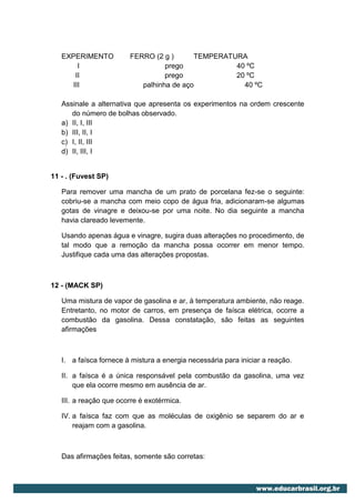 EXPERIMENTO          FERRO (2 g )      TEMPERATURA
        I                         prego            40 ºC
       II                         prego            20 ºC
      III                  palhinha de aço           40 ºC

   Assinale a alternativa que apresenta os experimentos na ordem crescente
      do número de bolhas observado.
   a) II, I, III
   b) III, II, I
   c) I, II, III
   d) II, III, I


11 - . (Fuvest SP)

   Para remover uma mancha de um prato de porcelana fez-se o seguinte:
   cobriu-se a mancha com meio copo de água fria, adicionaram-se algumas
   gotas de vinagre e deixou-se por uma noite. No dia seguinte a mancha
   havia clareado levemente.

   Usando apenas água e vinagre, sugira duas alterações no procedimento, de
   tal modo que a remoção da mancha possa ocorrer em menor tempo.
   Justifique cada uma das alterações propostas.



12 - (MACK SP)

   Uma mistura de vapor de gasolina e ar, à temperatura ambiente, não reage.
   Entretanto, no motor de carros, em presença de faísca elétrica, ocorre a
   combustão da gasolina. Dessa constatação, são feitas as seguintes
   afirmações



   I. a faísca fornece à mistura a energia necessária para iniciar a reação.

   II. a faísca é a única responsável pela combustão da gasolina, uma vez
       que ela ocorre mesmo em ausência de ar.

   III. a reação que ocorre é exotérmica.

   IV. a faísca faz com que as moléculas de oxigênio se separem do ar e
       reajam com a gasolina.



   Das afirmações feitas, somente são corretas:
 