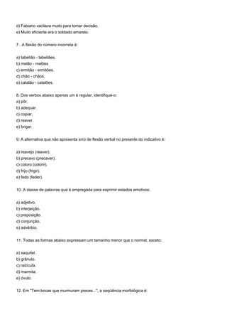 d) Fabiano vacilava muito para tomar decisão.
e) Muito eficiente era o soldado amarelo.


7 . A flexão do número incorreta é:


a) tabelião - tabeliães.
b) melão - melões
c) ermitão - ermitões.
d) chão - chãos.
e) catalão - catalões.


8. Dos verbos abaixo apenas um é regular, identifique-o:
a) pôr.
b) adequar.
c) copiar.
d) reaver.
e) brigar.


9. A alternativa que não apresenta erro de flexão verbal no presente do indicativo é:


a) reavejo (reaver).
b) precavo (precaver).
c) coloro (colorir).
d) frijo (frigir).
e) fedo (feder).


10. A classe de palavras que é empregada para exprimir estados emotivos:


a) adjetivo.
b) interjeição.
c) preposição.
d) conjunção.
e) advérbio.


11. Todas as formas abaixo expressam um tamanho menor que o normal, exceto:


a) saquitel.
b) grânulo.
c) radícula.
d) marmita.
e) óvulo.


12. Em "Tem bocas que murmuram preces...", a seqüência morfológica é:
 