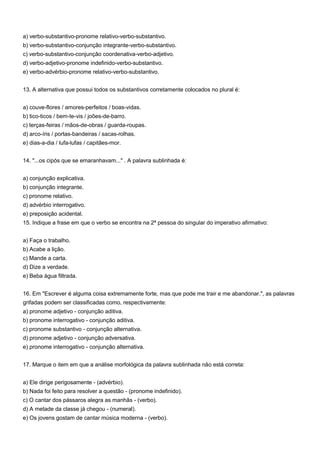 a) verbo-substantivo-pronome relativo-verbo-substantivo.
b) verbo-substantivo-conjunção integrante-verbo-substantivo.
c) verbo-substantivo-conjunção coordenativa-verbo-adjetivo.
d) verbo-adjetivo-pronome indefinido-verbo-substantivo.
e) verbo-advérbio-pronome relativo-verbo-substantivo.


13. A alternativa que possui todos os substantivos corretamente colocados no plural é:


a) couve-flores / amores-perfeitos / boas-vidas.
b) tico-ticos / bem-te-vis / joões-de-barro.
c) terças-feiras / mãos-de-obras / guarda-roupas.
d) arco-íris / portas-bandeiras / sacas-rolhas.
e) dias-a-dia / lufa-lufas / capitães-mor.


14. "...os cipós que se emaranhavam..." . A palavra sublinhada é:


a) conjunção explicativa.
b) conjunção integrante.
c) pronome relativo.
d) advérbio interrogativo.
e) preposição acidental.
15. Indique a frase em que o verbo se encontra na 2ª pessoa do singular do imperativo afirmativo:


a) Faça o trabalho.
b) Acabe a lição.
c) Mande a carta.
d) Dize a verdade.
e) Beba água filtrada.


16. Em "Escrever é alguma coisa extremamente forte, mas que pode me trair e me abandonar.", as palavras
grifadas podem ser classificadas como, respectivamente:
a) pronome adjetivo - conjunção aditiva.
b) pronome interrogativo - conjunção aditiva.
c) pronome substantivo - conjunção alternativa.
d) pronome adjetivo - conjunção adversativa.
e) pronome interrogativo - conjunção alternativa.


17. Marque o item em que a análise morfológica da palavra sublinhada não está correta:


a) Ele dirige perigosamente - (advérbio).
b) Nada foi feito para resolver a questão - (pronome indefinido).
c) O cantar dos pássaros alegra as manhãs - (verbo).
d) A metade da classe já chegou - (numeral).
e) Os jovens gostam de cantar música moderna - (verbo).
 