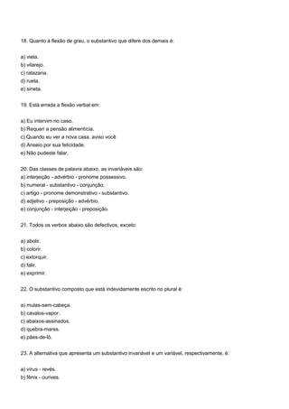 18. Quanto à flexão de grau, o substantivo que difere dos demais é:


a) viela.
b) vilarejo.
c) ratazana.
d) ruela.
e) sineta.


19. Está errada a flexão verbal em:


a) Eu intervim no caso.
b) Requeri a pensão alimentícia.
c) Quando eu ver a nova casa, aviso você
d) Anseio por sua felicidade.
e) Não pudeste falar.


20. Das classes de palavra abaixo, as invariáveis são:
a) interjeição - advérbio - pronome possessivo.
b) numeral - substantivo - conjunção.
c) artigo - pronome demonstrativo - substantivo.
d) adjetivo - preposição - advérbio.
e) conjunção - interjeição - preposição.


21. Todos os verbos abaixo são defectivos, exceto:


a) abolir.
b) colorir.
c) extorquir.
d) falir.
e) exprimir.


22. O substantivo composto que está indevidamente escrito no plural é:


a) mulas-sem-cabeça.
b) cavalos-vapor.
c) abaixos-assinados.
d) quebra-mares.
e) pães-de-ló.


23. A alternativa que apresenta um substantivo invariável e um variável, respectivamente, é:


a) vírus - revés.
b) fênix - ourives.
 