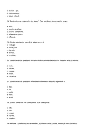 c) ananás - gás.
d) oásis - alferes.
e) faquir - álcool.


24. "Paula mirou-se no espelho das águas": Esta oração contém um verbo na voz:


a) ativa.
b) passiva analítica.
c) passiva pronominal.
d) reflexiva recíproca.
e) reflexiva.


25. O único substantivo que não é sobrecomum é:
a) verdugo.
b) manequim.
c) pianista.
d) criança.
e) indivíduo.


26. A alternativa que apresenta um verbo indevidamente flexionado no presente do subjuntivo é:


a) vade.
b) valham.
c) meçais.
d) pulais.
e) caibamos.


27. A alternativa que apresenta uma flexão incorreta do verbo no imperativo é:


a) dize.
b) faz.
c) crede.
d) traze.
e) acudi.


28. A única forma que não corresponde a um particípio é:


a) roto.
b) nato.
c) incluso.
d) sepulto.
e) impoluto.


29. Na frase: "Apieda-te qualquer sandeu", a palavra sandeu (idiota, imbecil) é um substantivo:
 