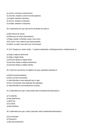 a) comum, concreto e sobrecomum
b) concreto, simples e comum de dois gêneros.
c) simples, abstrato e feminino.
d) comum, simples e masculino
e) simples, abstrato e masculino.


30. A alternativa em que não há erro de flexão do verbo é:


a) Nós hemos de vencer.
b) Deixa que eu coloro este desenho.
c) Pega a pasta e a flanela e pole o meu carro.
d) Eu reavi o meu caderno que estava perdido.
e) Aderir, eu adiro; mas não é por muito tempo!


31. Em "Imaginou-o, assim caído..." a palavra destacada, morfologicamente e sintaticamente, é:


a) artigo e adjunto adnominal.
b) artigo e objeto direto.
c) pronome oblíquo e objeto direto.
d) pronome oblíquo e adjunto adnominal.
e) pronome oblíquo e objeto indireto.


32. O item em que temos um adjetivo em grau superlativo absoluto é:


a) Está chovendo bastante.
b) Ele é um bom funcionário.
c) João Brandão é mais dedicado que o vigia.
d) Sou o funcionário mais dedicado da repartição.
e) João Brandão foi tremendamente inocente.


33. A alternativa em que o verbo abolir está incorretamente flexionado é:


a) Tu abolirás.
b) Nós aboliremos.
c) Aboli vós.
d) Eu abolo.
e) Eles aboliram.


34. A alternativa em que o verbo "precaver" está corretamente flexionado é:


a) Eu precavejo.
b) Precavê tu.
c) Que ele precavenha.
 