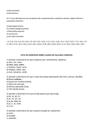 d) Eles precavêm.
e) Ela precaveu.


35. A única alternativa em que as palavras são, respectivamente, substantivo abstrato, adjetivo biforme e
preposição acidental é:


a) beijo-alegre-durante
b) remédio-inteligente-perante
c) feiúra-lúdico-segundo
d) ar-parco-por
e) dor-veloz-consoante


1 A / 2 A / 3 D / 4 A / 5 E / 6 B / 7 E / 8 E / 9 D / 10 B / 11 D / 12 A / 13 B / 14 C / 15 D / 16 D / 17 C / 18 C / 19
C / 20 E / 21 E / 22 C / 23 A / 24 E / 25 C / 26 D / 27 B / 28 D / 29 D / 30 E / 31 C / 32 E / 33 D / 34 E / 35 C




                    LISTA DE EXERCÍCIOS SOBRE CLASSES DE PALAVRAS VARIÁVEIS

1) Assinale a alternativa em que as palavras são, normalmente, adjetivos.
a) azul, céu, mesa.
b) claro, azul, nobre.
c) nobreza, limpo, certo.
d) limpeza, nobre, azul.
e) oval, mesanino, verde.

2) Assinale a alternativa em que o verbo não esteja expressando fato certo, preciso, decidido.
a) Se eu cuidasse...
b) Estarei em Londres amanhã.
c) Falei com seus pais.
d) Estivera pensando muito.
e) Tem havido chuvas.

3) Assinale a allternativa em que só haja palavra que seja artigo.
a) do, se, pé, lá.
b) as, vê, um, xis.
c) o, as, uma, os.
d) já, o, as, umas
e) n.d.a

4) Assinale a alternativa em que a palavra só pode ser substantivo.
a) certo.
b) anulado
c) satisfeito
 