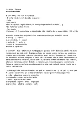 d) radiosa / formosa
e) sozinha / minha

8) (Ufrs 1996) - Dos anais da república:
- O senhor não tem medo de nada, presidente?
- Nada.
- Nem barata?
Pausa de segundos. Digo a verdade, ou minto para parecer mais humano? [...]
Não. Melhor ser curto e sincero.
- Nem barata.
(Veríssimo, L.F. Ortopterofobia. In: COMÉDIA DA VIDA PÚBLICA . Porto Alegre: L&PM, 1995. p.237)

Assinale a alternativa que apresenta duas palavras que NÃO sejam da mesma família.
a) anais (L. 1) - bianual
b) presidente (L. 2) - presidir
c) senhor (L. 2) - senhorio
d) minto (L. 5) - desmentido
e) curto (L. 7) - curtir

9) (Fei 1997) - "Não é o homem um mundo pequeno que está dentro do mundo grande, mas é um
mundo grande que está dentro do pequeno. Baste por prova o coração humano, que sendo uma
pequena parte do homem, excede na capacidade a toda a grandeza do mundo. (...) O mar, com
ser um monstro indômito, chegando às areias, pára; as árvores, onde as põem, não se mudam; os
peixes contentam-se com o mar, as aves com o ar, os outros animais com a terra. Pelo contrário,
o homem, monstro ou quimera de todos os elementos, em nenhum lugar pára, com nenhuma
fortuna se contenta, nenhuma ambição ou apetite o falta: tudo confunde e como é maior que o
mundo, não cabe nele".

Observe as palavras indicadas no texto: "por" (ref. 1); "indômito" (ref. 2); "as" (ref. 3); "pára" (ref.
4). Assinale a alternativa que analise corretamente a classe gramatical destas palavras:
a) verbo - substantivo - pronome - preposição
b) preposição - substantivo - artigo - verbo
c) verbo - adjetivo - artigo - verbo
d) preposição - adjetivo - artigo - preposição
e) preposição - adjetivo - pronome - verbo
 