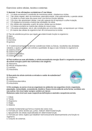 Exercícios sobre células, tecidos e sistemas
1) Assinale V nas afirmações verdadeiras e F nas falsas:
a. ( ) A célula eucarionte é constituída de membrana celular, citoplasma e núcleo.
b. ( ) Na célula vegetal, além da membrana, plasmática existe, mais externamente, a parede celular.
c. ( ) A célula é a maior parte dos seres vivos com forma e função definida.
d. ( ) Os vírus não apresentam células, mas são capazes de se reproduzir e sofrer mutação.
e. ( ) O citoplasma comanda a maioria das atividades da célula.
f. ( ) As células são originadas a partir de outras células que se dividem.
g. ( ) A meiose acontece na maioria das células do nosso corpo.
h. ( ) Os seres unicelulares, isto é, são constituídos por uma única célula, se reproduzem por mitose.
i. ( ) A maioria das células do organismo tem 46 cromossomos no núcleo.
2) Tipo de substância química que regula uma determinada função no organismo:
A) água
B) açúcarl
C) hormônio
D) gordura
3) O sistema encarregado de eliminar substâncias inúteis ou tóxicas, resultantes das atividades
celulares, e ajuda a manter sob controle a quantidade de água e sais minerais no organismo é:
A) sistema urinário.
B) sistema nervoso.
C) sistema esquelético.
D) sistema muscular.
4) Para realizar as suas atividades, a célula necessita de energia. Qual é o organelo encarregado
de extrair energia a partir dos nutrientes e do oxigênio:
A) ribossoma.
B) retículo endoplasmático.
C) centríolo.
D) mitocôndria.
5) Que parte da célula controla a entrada e a saída de substâncias?
A) citoplasma.
B) núcleo.
C) membrana plasmática.
D) mitocôndria.
6) Em ecologia, os seres vivos se organizam no ambiente nos seguintes níveis: organismo,
população, comunidade, ecossistema, biosfera. Esses níveis estão de certa forma, contidos uns
nos outros. Um nível maior sempre contém um menor.
Relacione cada nível com suas respectivas definições e assinale a sequência correta.
1. Célula
2. Tecido
3. Organismo
4. Órgão
5. Sistema
a. Unidade fundamental que forma a maioria dos seres vivos.
b. Formado por vários tecidos que, juntos, realizam determinada função.
c. Agrupamento de células especializadas em determinada função.
d. Formado por vários órgãos que trabalham harmoniosamente desempenhando uma função no
organismo.
e. Conjunto de sistemas.
 