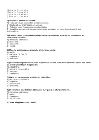 (A) 1.b, 2.a, 3.c. 4.d e 5.e
(B) 1.a, 2.c, 3.b, 4.e e 5.d
(C) 1.a, 2.c, 3.e, 4.b e 5.d
(D) 1.d, 2.b, 3.c, 4.a e 5.e
7) Assinale a alternativa correta:
A) Todas as células apresentam o mesmo formato.
B) Células só são encontradas em animais.
C) Todos os seres vivos possuem muitas células.
D) As células possuem estruturas em seu interior que atuam em conjunto para garantir sua
sobrevivência.
8) Parte da célula responsáveis pela produção de proteínas, substâncias necessárias ao
crescimento da célula.
A) membrana plasmática.
B) ribossoma.
C) lisossoma.
D) núcleo.
9) Material gelatinoso que preenche o interior da célula:
A) núcleo.
B) complexo DE GOLGI.
C) citoplasma.
D) ribossoma.
10) Responsável pela eliminação de substâncias tóxicas produzidas dentro da célula e de partes
da célula que estejam desgastadas.
A) mitocôndria.
B) retículo endoplasmático.
C) lisossomo.
D) citoplasma.
11) Atua no transporte de substâncias pela célula.
A) retículo endoplasmático.
B) citoplasma.
C) mitocôndrias.
D) lisossoma.
12) Controla as atividades da célula, isto é, regula o seu funcionamento.
A) membrana plasmática.
B) núcleo.
C) citoplasma.
D) mitocôndrias.
13. Qual a importância da célula?
 