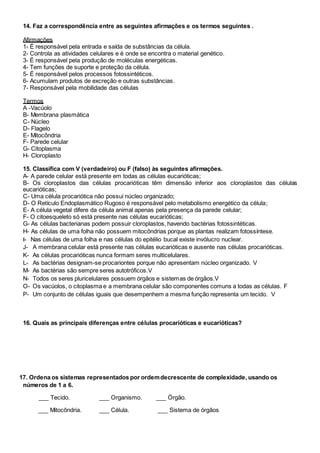 14. Faz a correspondência entre as seguintes afirmações e os termos seguintes .
Afirmações
1- É responsável pela entrada e saída de substâncias da célula.
2- Controla as atividades celulares e é onde se encontra o material genético.
3- É responsável pela produção de moléculas energéticas.
4- Tem funções de suporte e proteção da célula.
5- É responsável pelos processos fotossintéticos.
6- Acumulam produtos de excreção e outras substâncias.
7- Responsável pela mobilidade das células
Termos
A -Vacúolo
B- Membrana plasmática
C- Núcleo
D- Flagelo
E- Mitocôndria
F- Parede celular
G- Citoplasma
H- Cloroplasto
15. Classifica com V (verdadeiro) ou F (falso) às seguintes afirmações.
A- A parede celular está presente em todas as células eucarióticas;
B- Os cloroplastos das células procarióticas têm dimensão inferior aos cloroplastos das células
eucarióticas;
C- Uma célula procariótica não possui núcleo organizado;
D- O Retículo Endoplasmático Rugoso é responsável pelo metabolismo energético da célula;
E- A célula vegetal difere da célula animal apenas pela presença da parede celular;
F- O citoesqueleto só está presente nas células eucarióticas;
G- As células bacterianas podem possuir cloroplastos, havendo bactérias fotossintéticas.
H- As células de uma folha não possuem mitocôndrias porque as plantas realizam fotossíntese.
I- Nas células de uma folha e nas células do epitélio bucal existe invólucro nuclear.
J- A membrana celular está presente nas células eucarióticas e ausente nas células procarióticas.
K- As células procarióticas nunca formam seres multicelulares.
L- As bactérias designam-se procariontes porque não apresentam núcleo organizado. V
M- As bactérias são sempre seres autotróficos.V
N- Todos os seres pluricelulares possuem órgãos e sistemas de órgãos.V
O- Os vacúolos, o citoplasma e a membrana celular são componentes comuns a todas as células. F
P- Um conjunto de células iguais que desempenhem a mesma função representa um tecido. V
16. Quais as principais diferenças entre células procarióticas e eucarióticas?
17. Ordena os sistemas representados por ordemdecrescente de complexidade, usando os
números de 1 a 6.
___ Tecido. ___ Organismo. ___ Órgão.
___ Mitocôndria. ___ Célula. ___ Sistema de órgãos
 