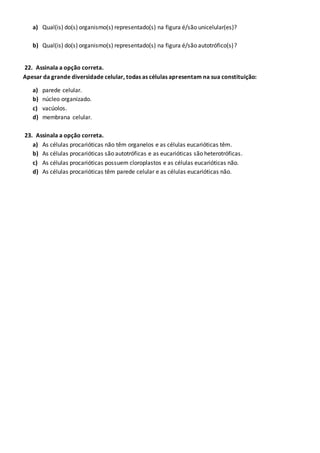 a) Qual(is) do(s) organismo(s) representado(s) na figura é/são unicelular(es)?
b) Qual(is) do(s) organismo(s) representado(s) na figura é/são autotrófico(s)?
22. Assinala a opção correta.
Apesar da grande diversidade celular, todas as células apresentam na sua constituição:
a) parede celular.
b) núcleo organizado.
c) vacúolos.
d) membrana celular.
23. Assinala a opção correta.
a) As células procarióticas não têm organelos e as células eucarióticas têm.
b) As células procarióticas são autotróficas e as eucarióticas são heterotróficas.
c) As células procarióticas possuem cloroplastos e as células eucarióticas não.
d) As células procarióticas têm parede celular e as células eucarióticas não.
 