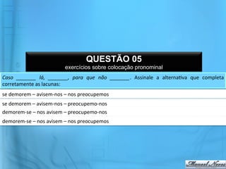 QUESTÃO 05
                                       exercícios sobre colocação pronominal
Caso	
   _______	
   lá,	
   _______,	
   para	
   que	
   não	
   _______.	
   Assinale	
   a	
   alterna@va	
   que	
   completa	
  
corretamente	
  as	
  lacunas:	
  	
  
se	
  demorem	
  –	
  avisem-­‐nos	
  –	
  nos	
  preocupemos	
  	
  
se	
  demorem	
  –	
  avisem-­‐nos	
  –	
  preocupemo-­‐nos	
  	
  
demorem-­‐se	
  –	
  nos	
  avisem	
  –	
  preocupemo-­‐nos	
  	
  
demorem-­‐se	
  –	
  nos	
  avisem	
  –	
  nos	
  preocupemos	
  	
  
 