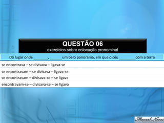 QUESTÃO 06
                                            exercícios sobre colocação pronominal
       Do	
  lugar	
  onde	
  _______,	
  ______um	
  belo	
  panorama,	
  em	
  que	
  o	
  céu	
  ________com	
  a	
  terra	
  	
  
se	
  encontrava	
  –	
  se	
  divisava	
  –	
  ligava-­‐se	
  
se	
  encontravam	
  –	
  se	
  divisava	
  –	
  ligava-­‐se	
  
se	
  encontravam	
  –	
  divisava-­‐se	
  –	
  se	
  ligava	
  
encontravam-­‐se	
  –	
  divisava-­‐se	
  –	
  se	
  ligava	
  
 
