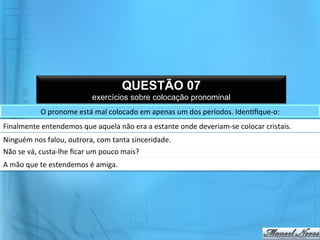 QUESTÃO 07
                                         exercícios sobre colocação pronominal
                 O	
  pronome	
  está	
  mal	
  colocado	
  em	
  apenas	
  um	
  dos	
  períodos.	
  Iden@ﬁque-­‐o:	
  	
  
Finalmente	
  entendemos	
  que	
  aquela	
  não	
  era	
  a	
  estante	
  onde	
  deveriam-­‐se	
  colocar	
  cristais.	
  
Ninguém	
  nos	
  falou,	
  outrora,	
  com	
  tanta	
  sinceridade.	
  
Não	
  se	
  vá,	
  custa-­‐lhe	
  ﬁcar	
  um	
  pouco	
  mais?	
  	
  
A	
  mão	
  que	
  te	
  estendemos	
  é	
  amiga.	
  
 
