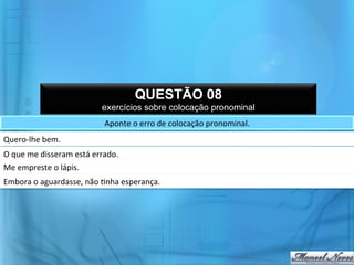 QUESTÃO 08
                                         exercícios sobre colocação pronominal
                                          Aponte	
  o	
  erro	
  de	
  colocação	
  pronominal.	
  
Quero-­‐lhe	
  bem.	
  
O	
  que	
  me	
  disseram	
  está	
  errado.	
  
Me	
  empreste	
  o	
  lápis.	
  
Embora	
  o	
  aguardasse,	
  não	
  @nha	
  esperança.	
  
 