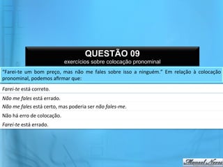 QUESTÃO 09
                                            exercícios sobre colocação pronominal
“Farei-­‐te	
   um	
   bom	
   preço,	
   mas	
   não	
   me	
   fales	
   sobre	
   isso	
   a	
   ninguém.”	
   Em	
   relação	
   à	
   colocação	
  
pronominal,	
  podemos	
  aﬁrmar	
  que:	
  
Farei-­‐te	
  está	
  correto.	
  
Não	
  me	
  fales	
  está	
  errado.	
  
Não	
  me	
  fales	
  está	
  certo,	
  mas	
  poderia	
  ser	
  não	
  fales-­‐me.	
  
Não	
  há	
  erro	
  de	
  colocação.	
  
Farei-­‐te	
  está	
  errado.	
  
 