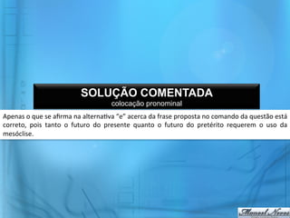 SOLUÇÃO COMENTADA
                                                         colocação pronominal
Apenas	
  o	
  que	
  se	
  aﬁrma	
  na	
  alterna@va	
  “e”	
  acerca	
  da	
  frase	
  proposta	
  no	
  comando	
  da	
  questão	
  está	
  
correto,	
   pois	
   tanto	
   o	
   futuro	
   do	
   presente	
   quanto	
   o	
   futuro	
   do	
   pretérito	
   requerem	
   o	
   uso	
   da	
  
mesóclise.	
  
 