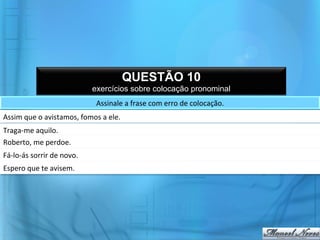 QUESTÃO 10
                                            exercícios sobre colocação pronominal
                                             Assinale	
  a	
  frase	
  com	
  erro	
  de	
  colocação.	
  
Assim	
  que	
  o	
  avistamos,	
  fomos	
  a	
  ele.	
  
Traga-­‐me	
  aquilo.	
  
Roberto,	
  me	
  perdoe.	
  
Fá-­‐lo-­‐ás	
  sorrir	
  de	
  novo.	
  
Espero	
  que	
  te	
  avisem.	
  
 