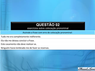 QUESTÃO 02
                                         exercícios sobre colocação pronominal
                                  Assinale	
  a	
  frase	
  com	
  erro	
  de	
  colocação	
  pronominal:	
  
Tudo	
  me	
  era	
  completamente	
  indiferente.	
  
Ela	
  não	
  me	
  deixou	
  concluir	
  a	
  frase.	
  
Este	
  casamento	
  não	
  deve	
  realizar-­‐se.	
  
Ninguém	
  havia	
  lembrado-­‐me	
  de	
  fazer	
  as	
  reservas.	
  
 