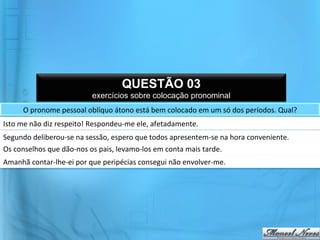 QUESTÃO 03
                                       exercícios sobre colocação pronominal
        O	
  pronome	
  pessoal	
  oblíquo	
  átono	
  está	
  bem	
  colocado	
  em	
  um	
  só	
  dos	
  períodos.	
  Qual?	
  	
  
Isto	
  me	
  não	
  diz	
  respeito!	
  Respondeu-­‐me	
  ele,	
  afetadamente.	
  
Segundo	
  deliberou-­‐se	
  na	
  sessão,	
  espero	
  que	
  todos	
  apresentem-­‐se	
  na	
  hora	
  conveniente.	
  
Os	
  conselhos	
  que	
  dão-­‐nos	
  os	
  pais,	
  levamo-­‐los	
  em	
  conta	
  mais	
  tarde.	
  
Amanhã	
  contar-­‐lhe-­‐ei	
  por	
  que	
  peripécias	
  consegui	
  não	
  envolver-­‐me.	
  
 