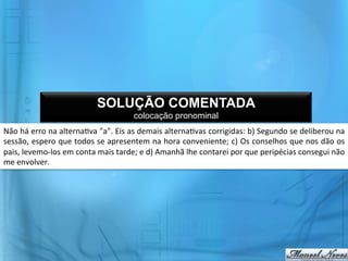 SOLUÇÃO COMENTADA
                                                            colocação pronominal
Não	
   há	
   erro	
   na	
   alterna@va	
   "a".	
   Eis	
   as	
   demais	
   alterna@vas	
   corrigidas:	
   b)	
   Segundo	
   se	
   deliberou	
   na	
  
sessão,	
  espero	
  que	
  todos	
  se	
  apresentem	
  na	
  hora	
  conveniente;	
  c)	
  Os	
  conselhos	
  que	
  nos	
  dão	
  os	
  
pais,	
  levemo-­‐los	
  em	
  conta	
  mais	
  tarde;	
  e	
  d)	
  Amanhã	
  lhe	
  contarei	
  por	
  que	
  peripécias	
  consegui	
  não	
  
me	
  envolver.	
  
 