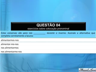 QUESTÃO 04
                                      exercícios sobre colocação pronominal
Estas	
   conservas	
   são	
   para	
   nós	
   __________	
   durante	
   o	
   inverno.	
   Assinale	
   a	
   alterna@va	
   que	
  
completa	
  corretamente	
  a	
  lacuna:	
  	
  
alimentarmos-­‐nos	
  	
  
alimentar-­‐mo-­‐nos	
  	
  
nos	
  alimentarmos	
  	
  
nos	
  alimentarmo-­‐nos	
  	
  
 