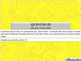 QUESTÃO 05
                                                         solução comentada
A	
   primeira	
   lacuna	
   deve	
   ser	
   preenchida	
   por	
   “deve	
   haver”.	
   A	
   locução	
   não	
   varia	
   porque	
   o	
   verbo	
  
principal	
  é	
  impessoal.	
  Na	
  segunda	
  lacuna,	
  não	
  deve	
  haver	
  crase,	
  pois	
  pronome,	
  em	
  geral,	
  rejeita	
  
arMgo.	
  
Assinale-­‐se,	
  portanto,	
  a	
  letra	
  “a”.	
  
 