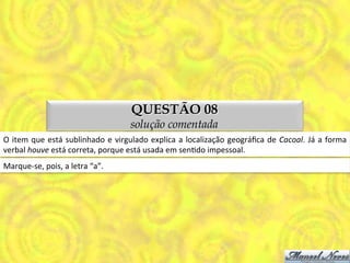 QUESTÃO 08
                                                         solução comentada
O	
   item	
   que	
   está	
   sublinhado	
   e	
   virgulado	
   explica	
   a	
   localização	
   geográﬁca	
   de	
   Cacoal.	
   Já	
   a	
   forma	
  
verbal	
  houve	
  está	
  correta,	
  porque	
  está	
  usada	
  em	
  senMdo	
  impessoal.	
  
Marque-­‐se,	
  pois,	
  a	
  letra	
  “a”.	
  
 